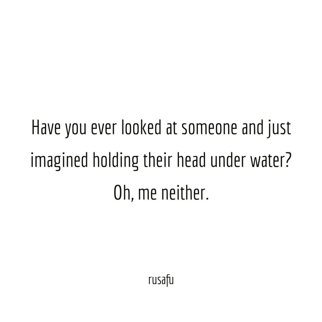 Have you ever looked at someone and just imagined holding their head under water? Oh, me neither.