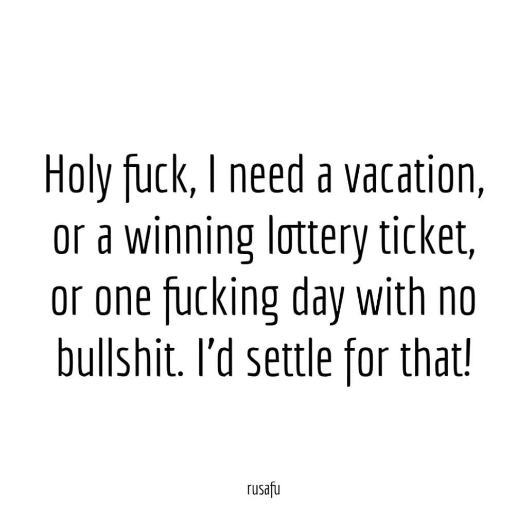 Holy fuck, I need a vacation, or a winning lottery ticket, or one fucking day with no bullshit. I’d settle for that!