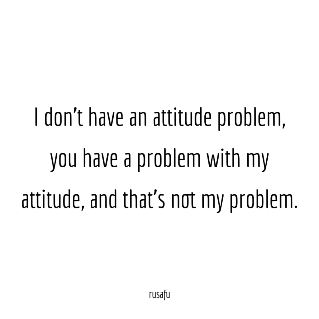 I don't have an attitude problem, you have problem with my attitude, and that's not my problem