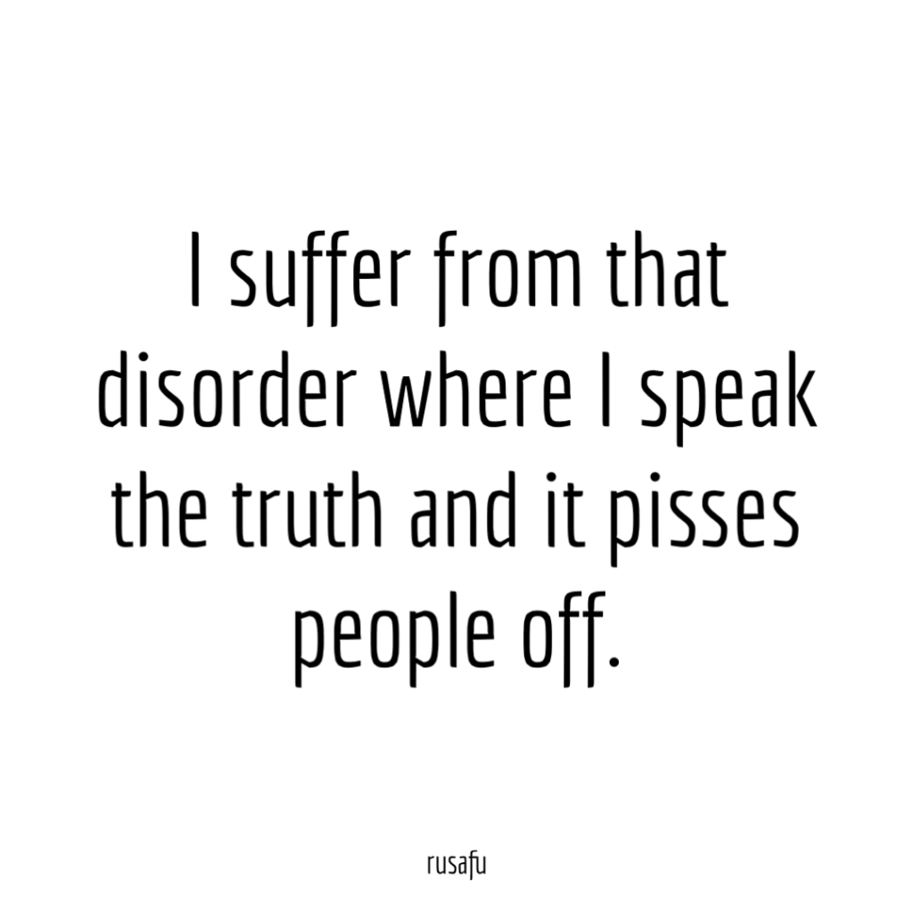 I suffer from that disorder where I speak the truth and it pisses people off.