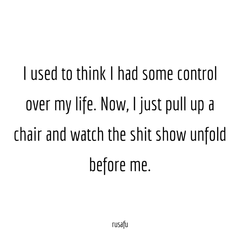 I used to think I had some  control over my life. Now, I just  pull up a chair and watch the shit show unfold before me.
