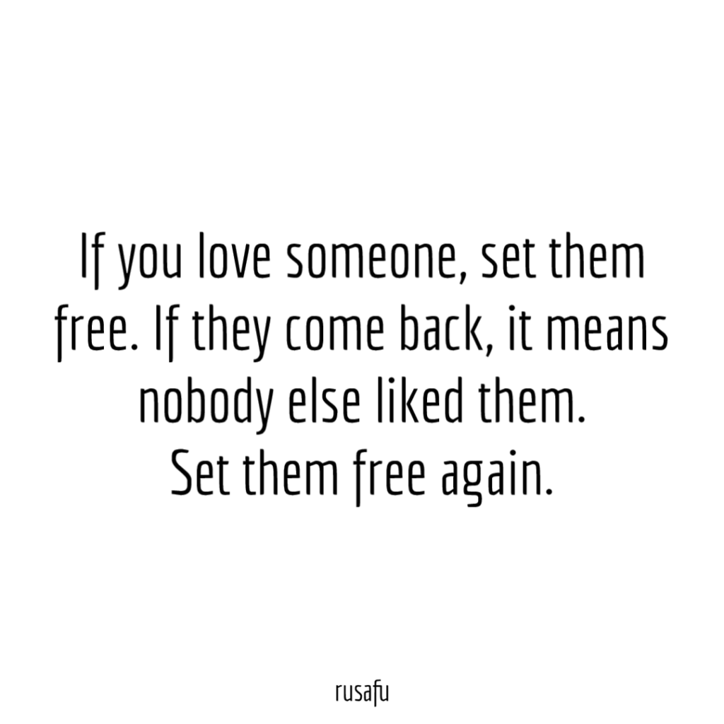 If you love someone, set them free. If they comeback, it means nobody else liked them. Set them free again.