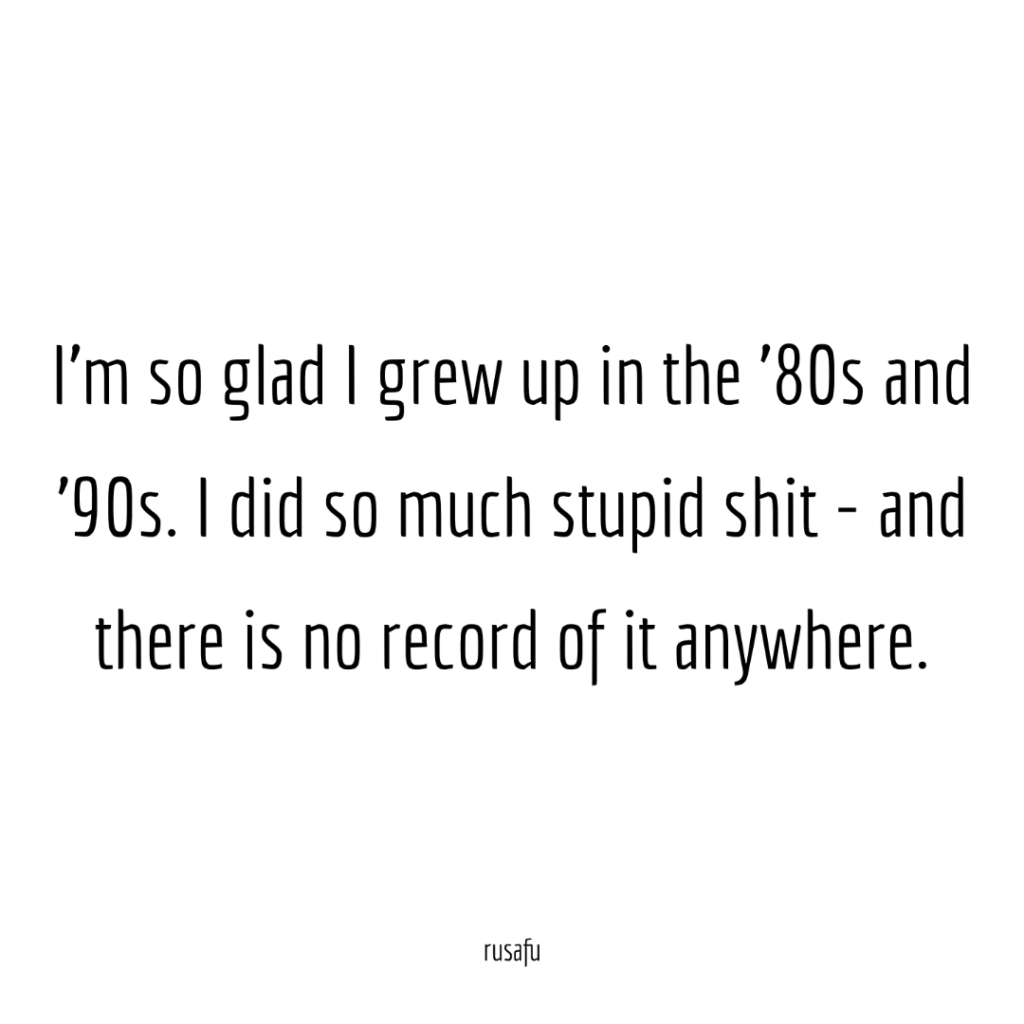 I'm so glad I grew up in the '80s and '90s. I did so much stupid shit - and there is no record of it anywhere.