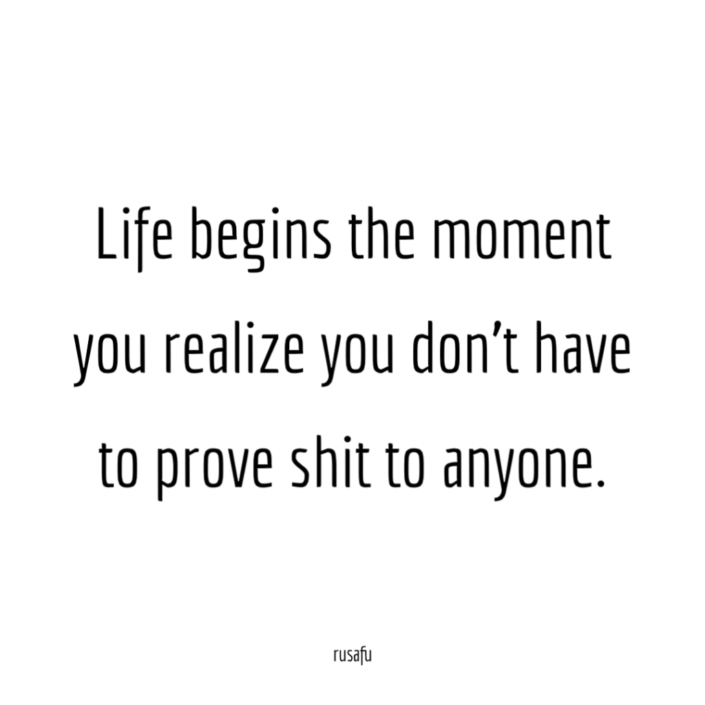 Life begins the moment you realize you don't have to prove shit to anyone.