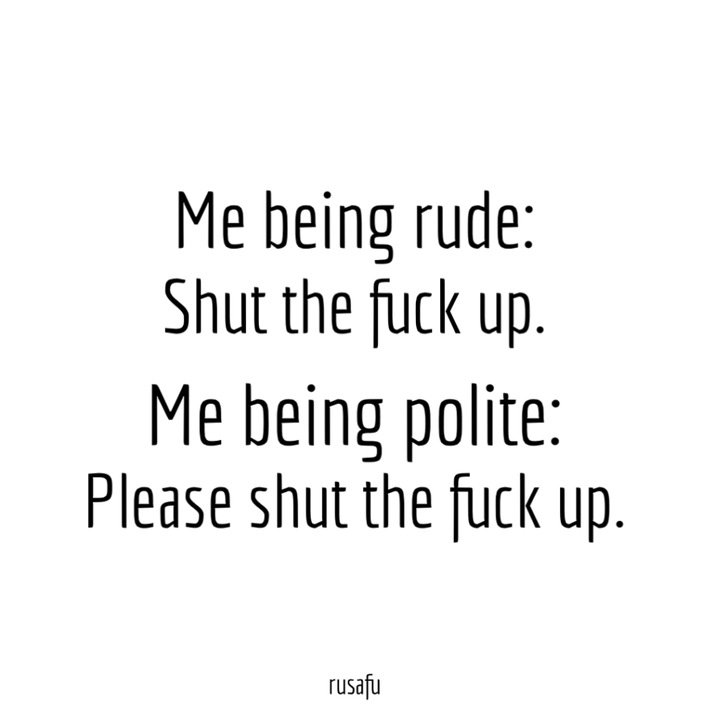 Me being rude: Shut the fuck up. Me being polite: Please shut the fuck up.