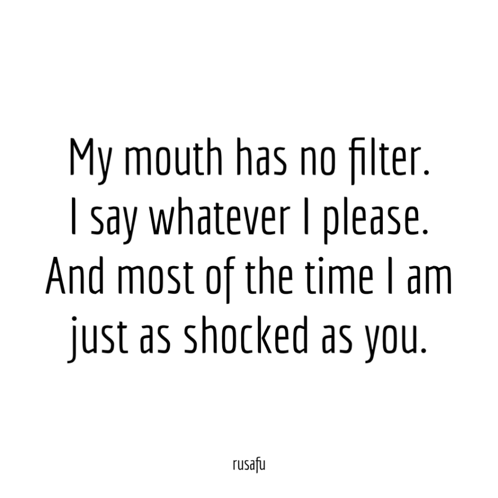 My mouth has no filter. I say whatever I please. And most of the time I am just as shocked as you.