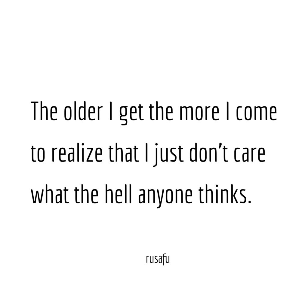 The older I get the more I come to realize that I just don't care what the hell anyone thinks.