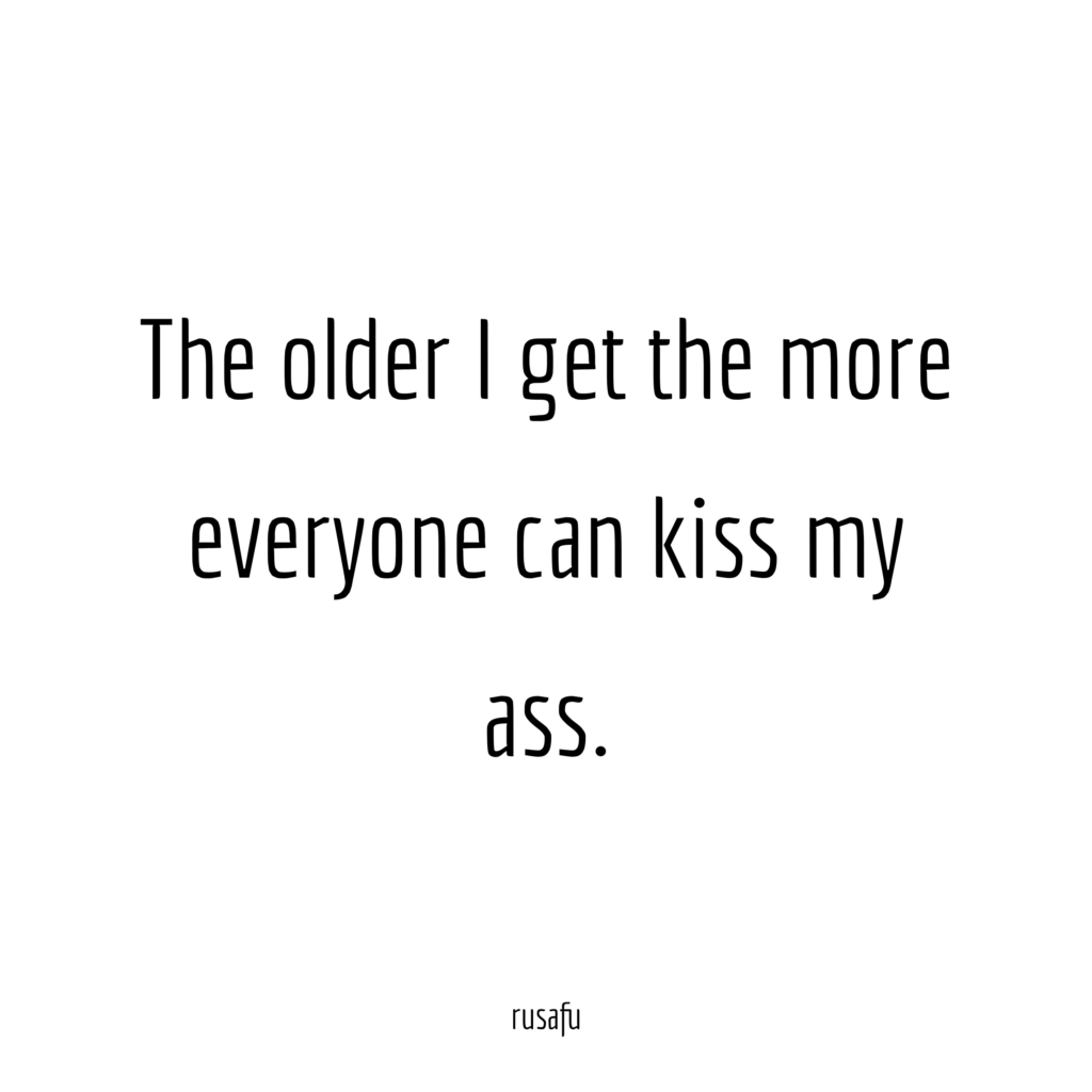 The older I get the more everyone can kiss my ass.