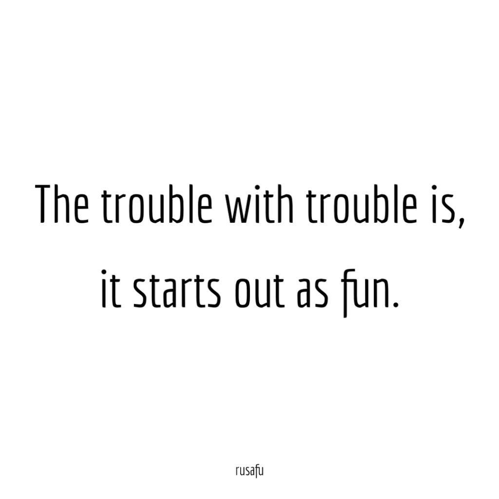The trouble with trouble is, it starts out as fun.