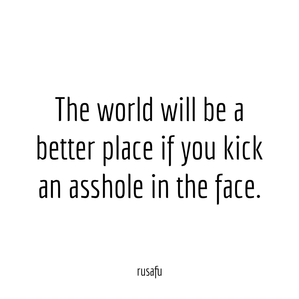 The world will be a better place if you kick an asshole in the face.