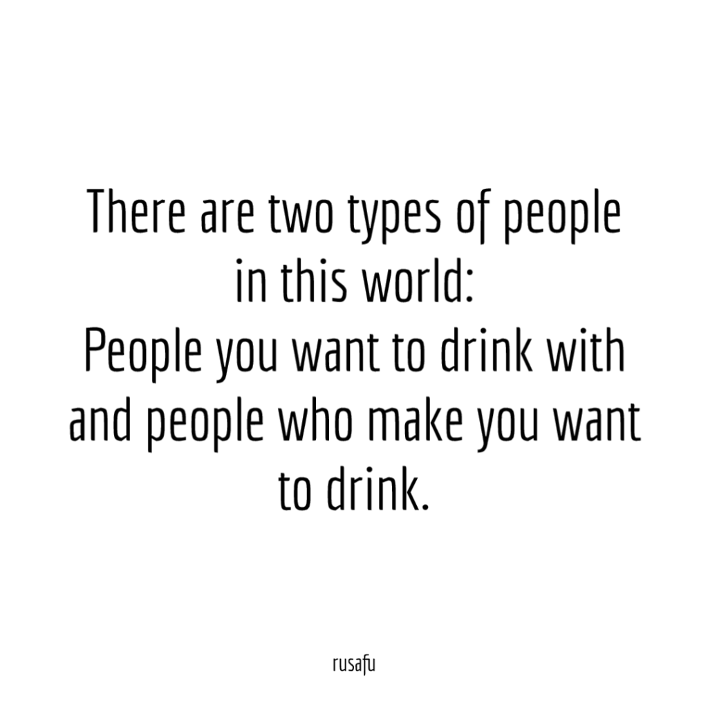 There are two types of people in this world: People you want to drink with and people who make you want to drink.