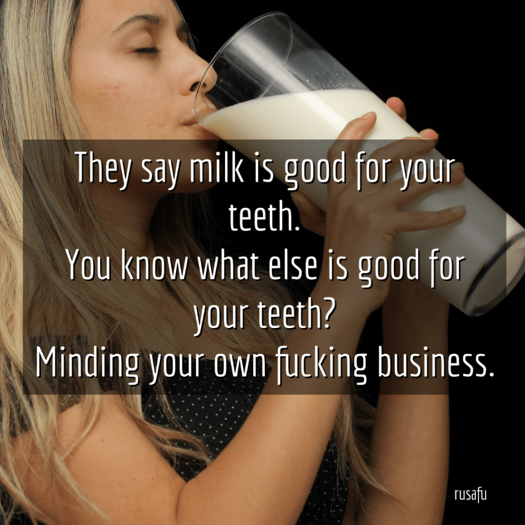 They say milk is good for your teeth. You know what else is good for your teeth? Minding your own fucking business.