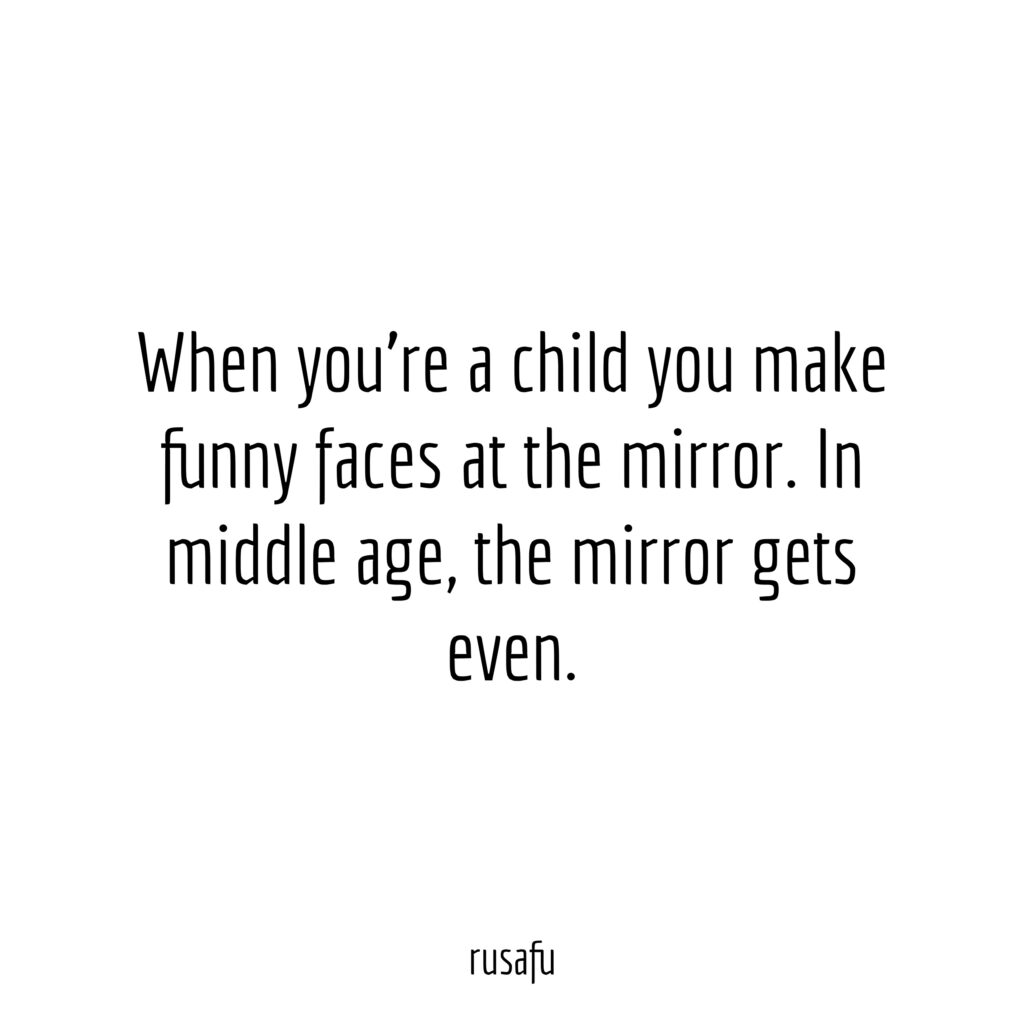 When you're a child you make funny faces at the mirror. In middle age, the mirror gets even.