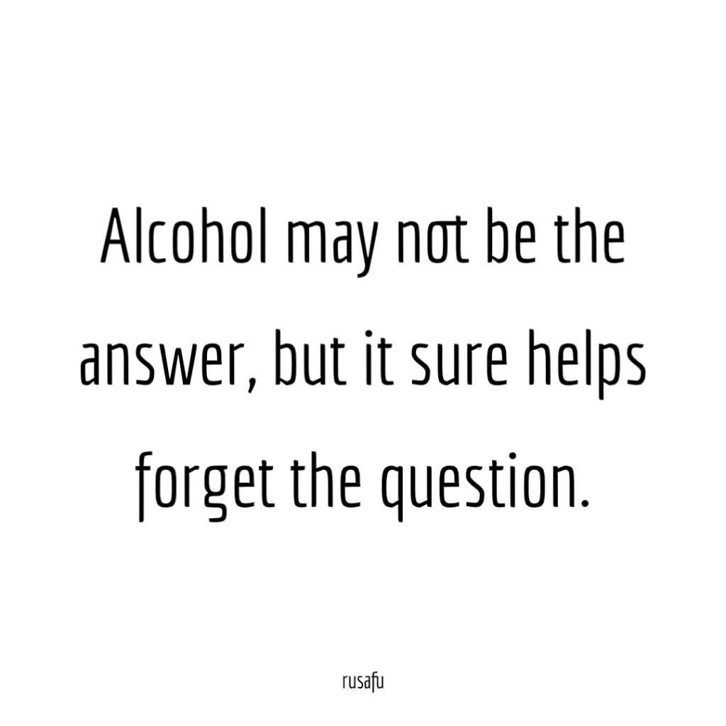 Alcohol may not be the answer, but it sure helps forget the question.