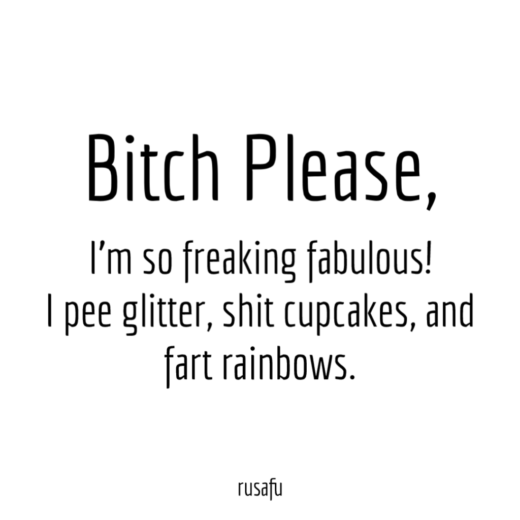 Bitch Please, I'm so freaking fabulous, I pee glitter, shit cupcakes, and fart rainbows.