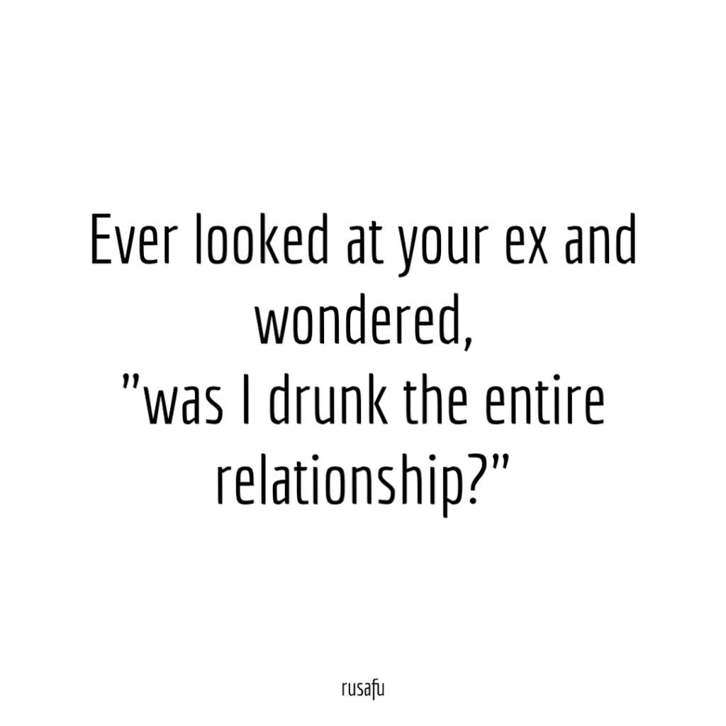 Ever looked at your ex and wondered, "was I drunk the entire relationship?"