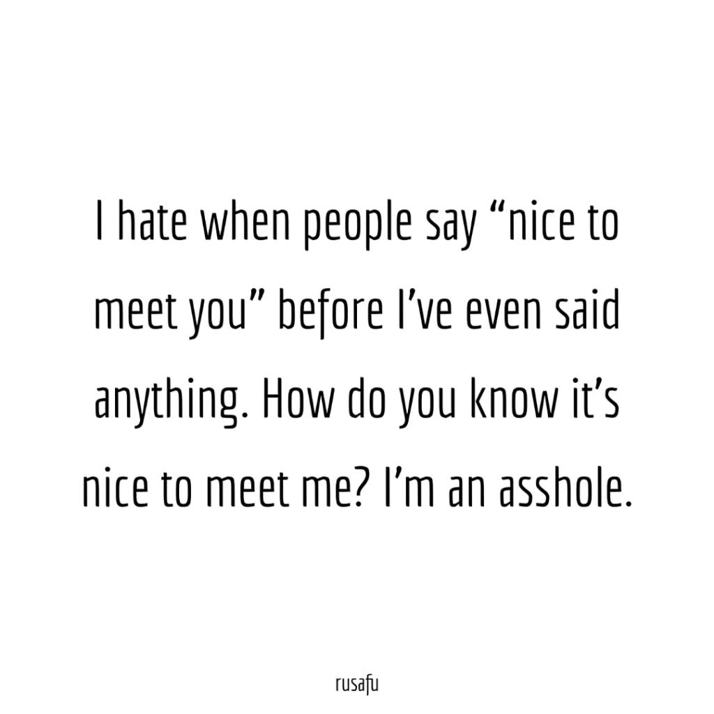I hate when people say "nice to meet you" before I've even said anything. How do you know it's nice to meet me? I'm an asshole.