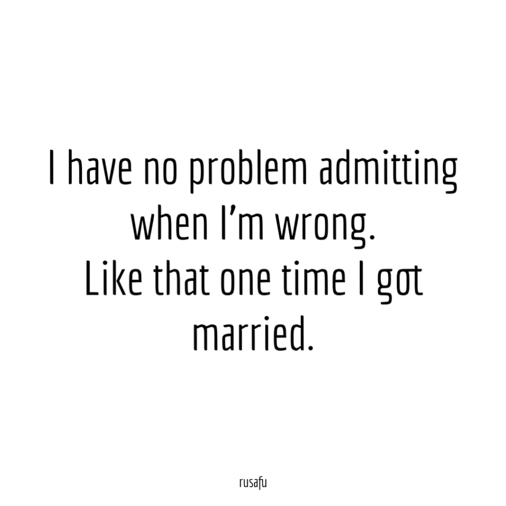 I have no problem admitting when I'm wrong. Like that one time I got married.