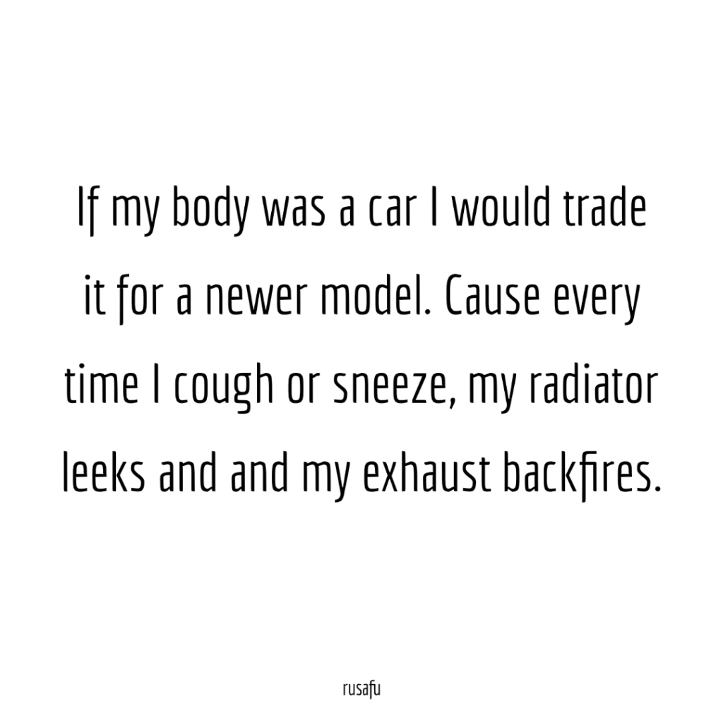 If my body was a car I would trade it for a newer model. Cause every time I cough or sneeze, my radiator leeks and and my exhaust backfires.