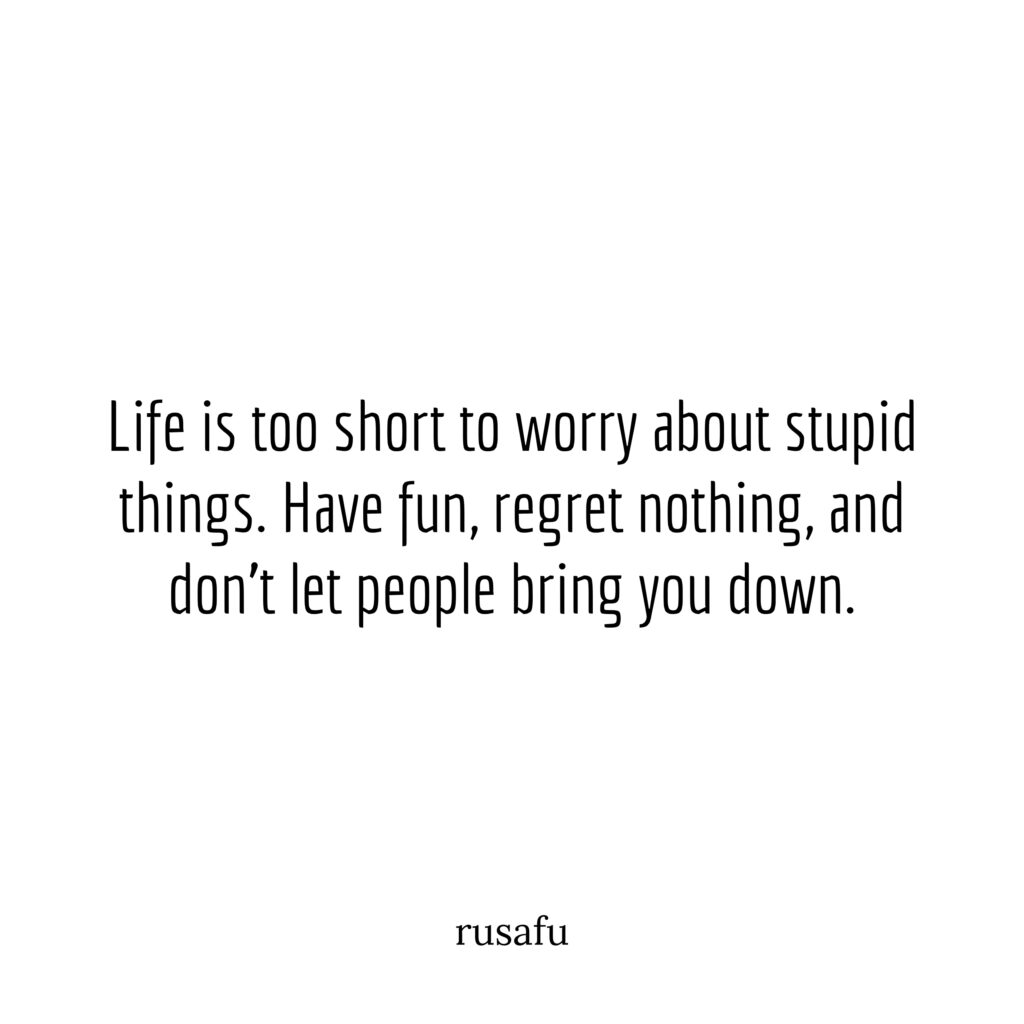 Life is too short to worry about stupid things. Have fun, regret nothing, and don't let people bring you down.