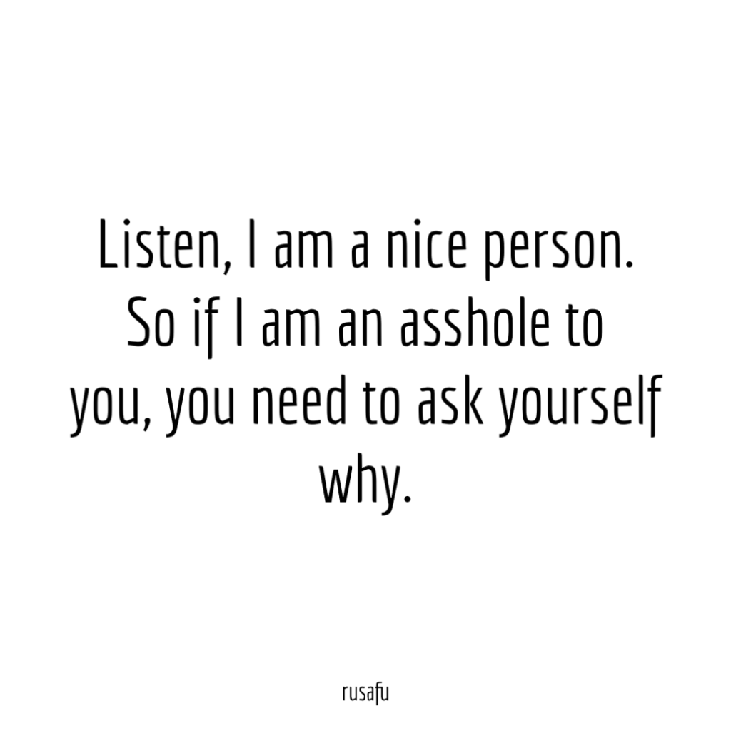 Listen, I am a nice person. So if I am an asshole to you, you need to ask yourself why.