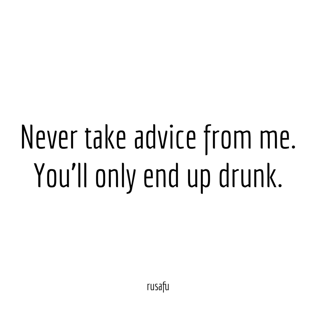 Never take advice from me. You'll only end up drunk.