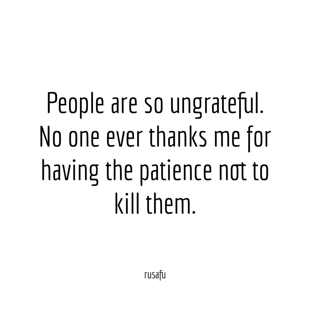 People are so ungrateful. No one ever thanks me for having the patience not to kill them.