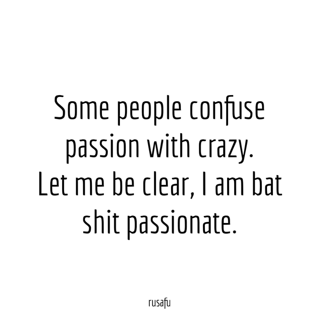 Some people confuse passion with crazy. Let me be clear, I am bat shit passionate.