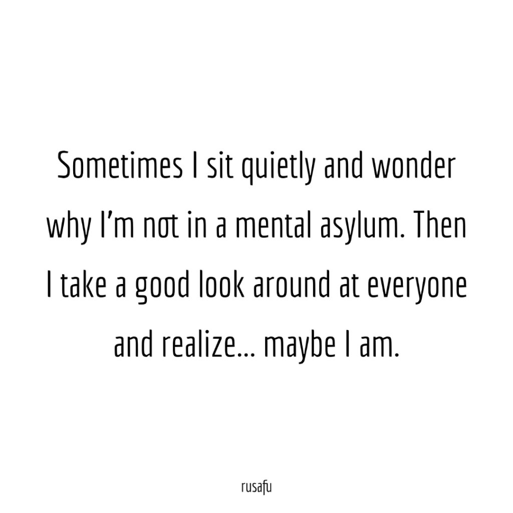 Sometimes I sit quietly and wonder why I’m not in a mental asylum. Then I take a good look around at everyone and realize... maybe I am.
