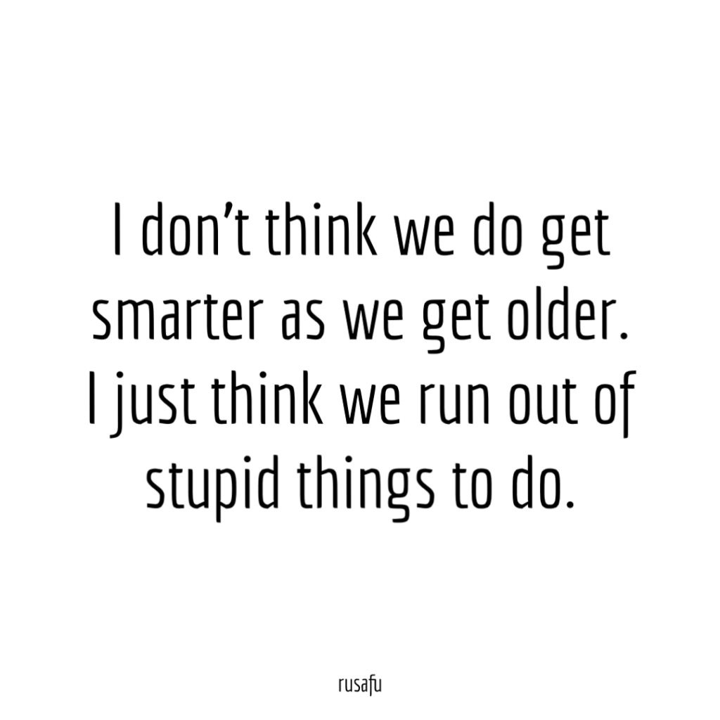 I don't think we do get smarter as we get older. I just think we run out of stupid things to do.