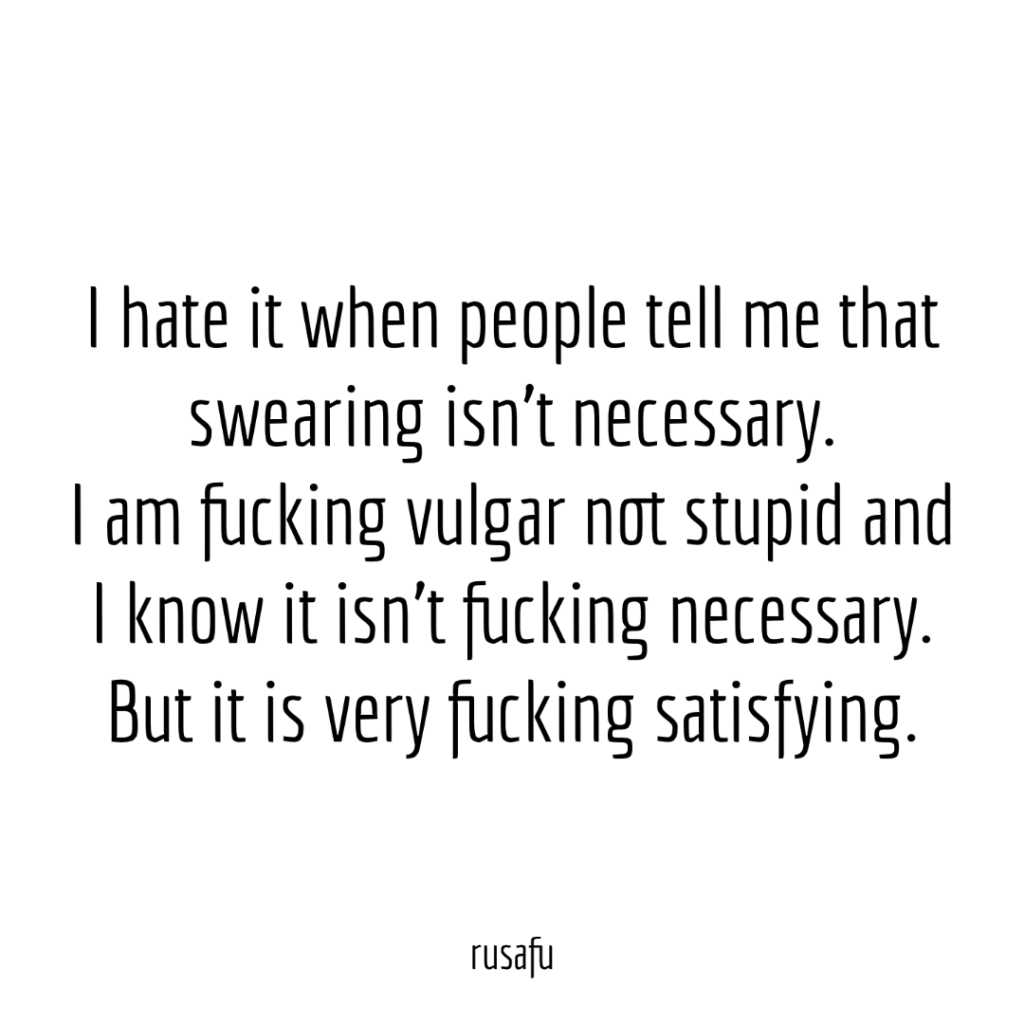 I hate it when people tell me that swearing isn't necessary. I am fucking vulgar not stupid and I know it isn't fucking necessary. But it is very fucking satisfying.