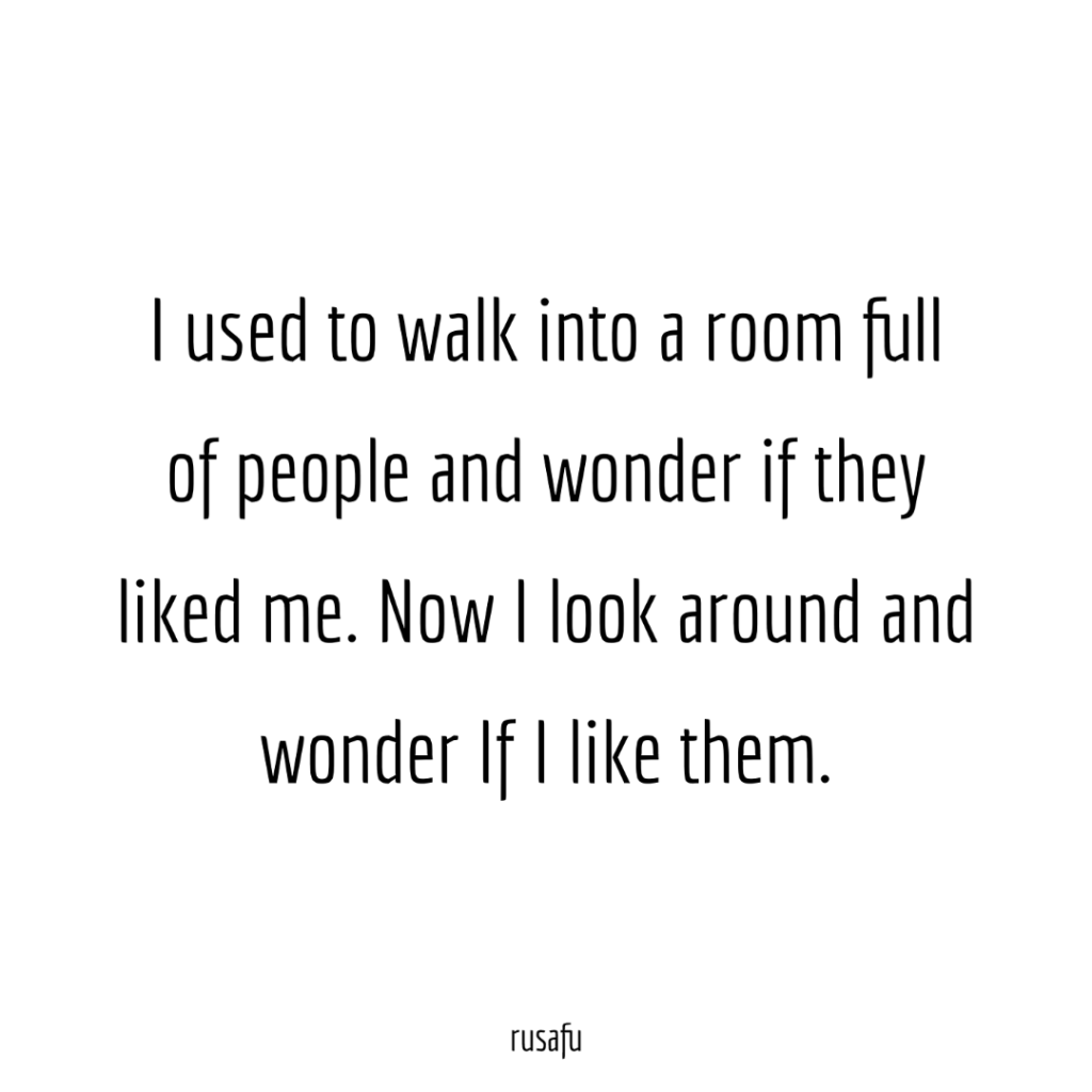 I used to walk into a room full of people and wonder if they liked me. Now I look around and wonder If I like them.
