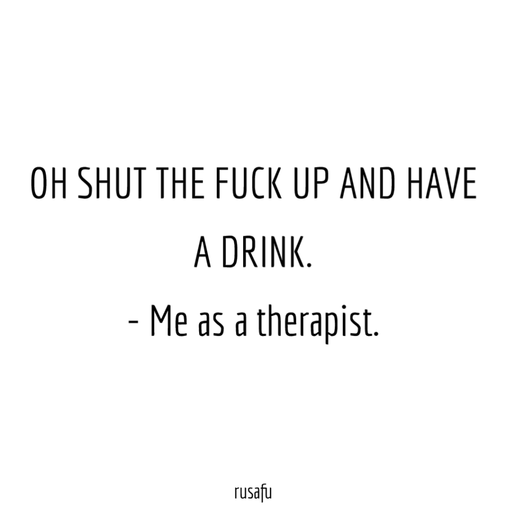OH SHUT THE FUCK UP AND HAVE A DRINK. - Me as a therapist.