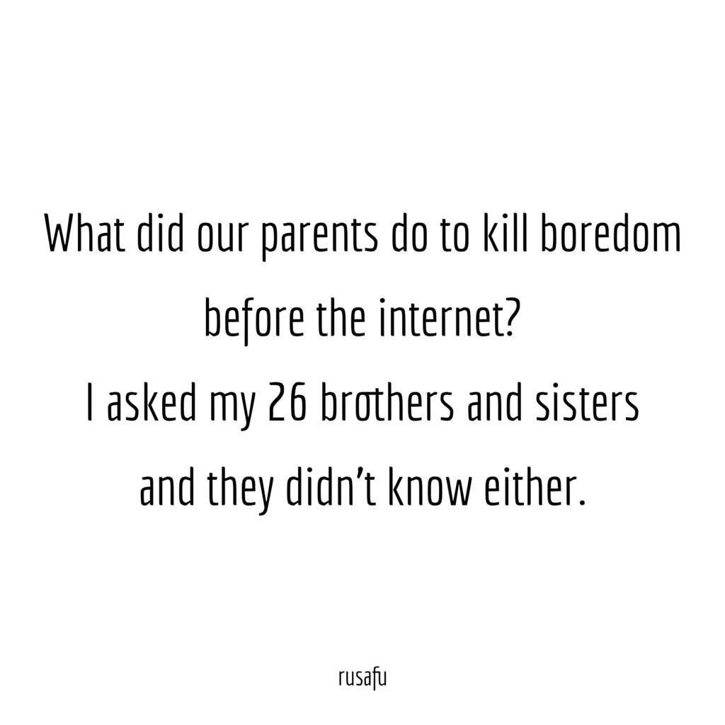 What did our parents do to kill boredom before the internet? I asked my 26 brothers and sisters and they didn't know either.