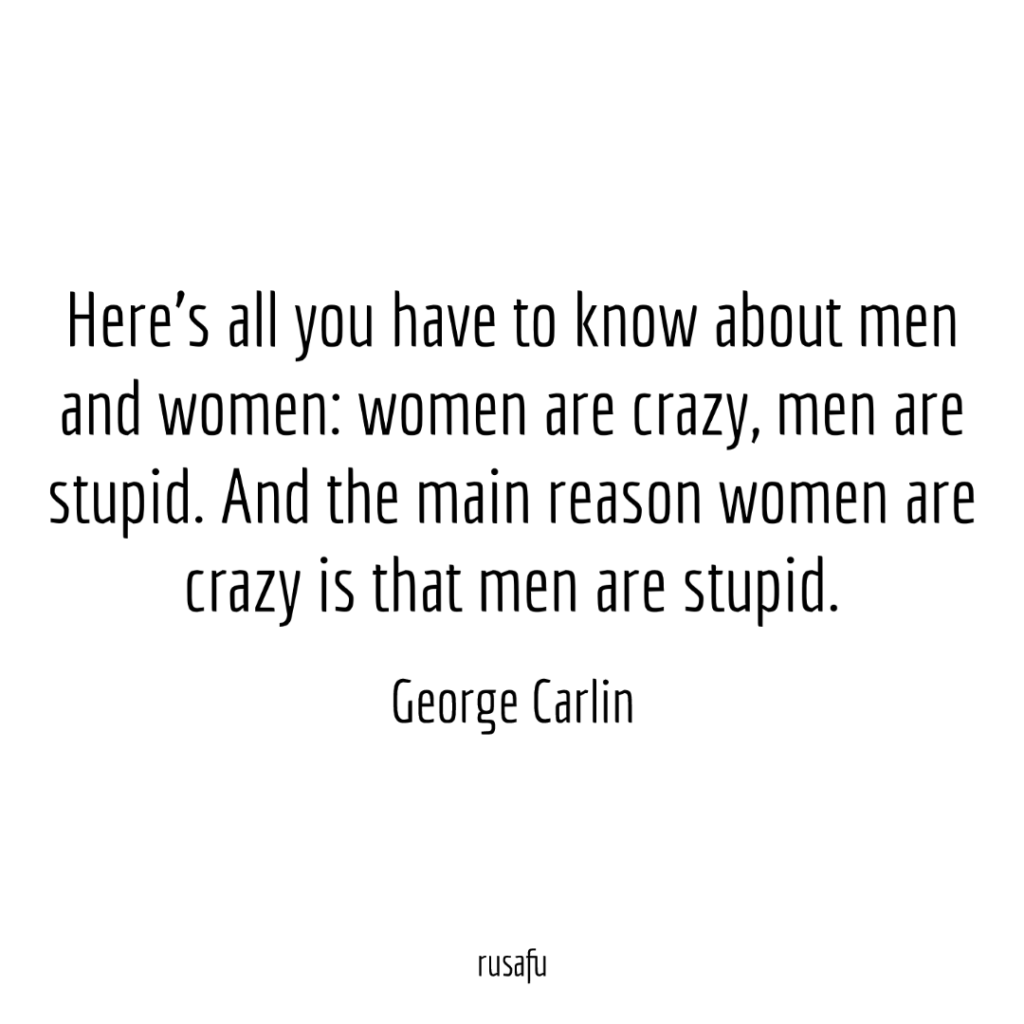 Here's all you have to know about men and women: women are crazy, men are stupid. And the main reason women are crazy is that men are stupid. - George Carlin