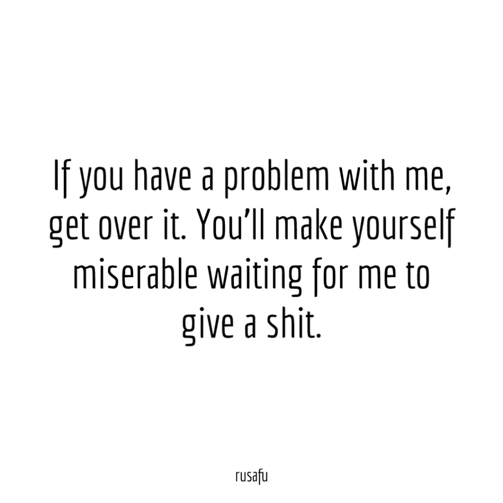 If you have a problem with me, get over it. You'll make yourself miserable waiting for me to give a fuck.