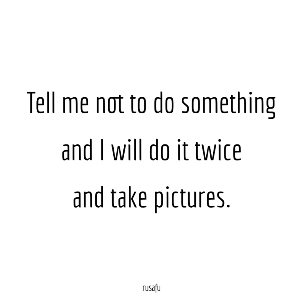 Tell me not to do something and I will do it twice and take pictures.