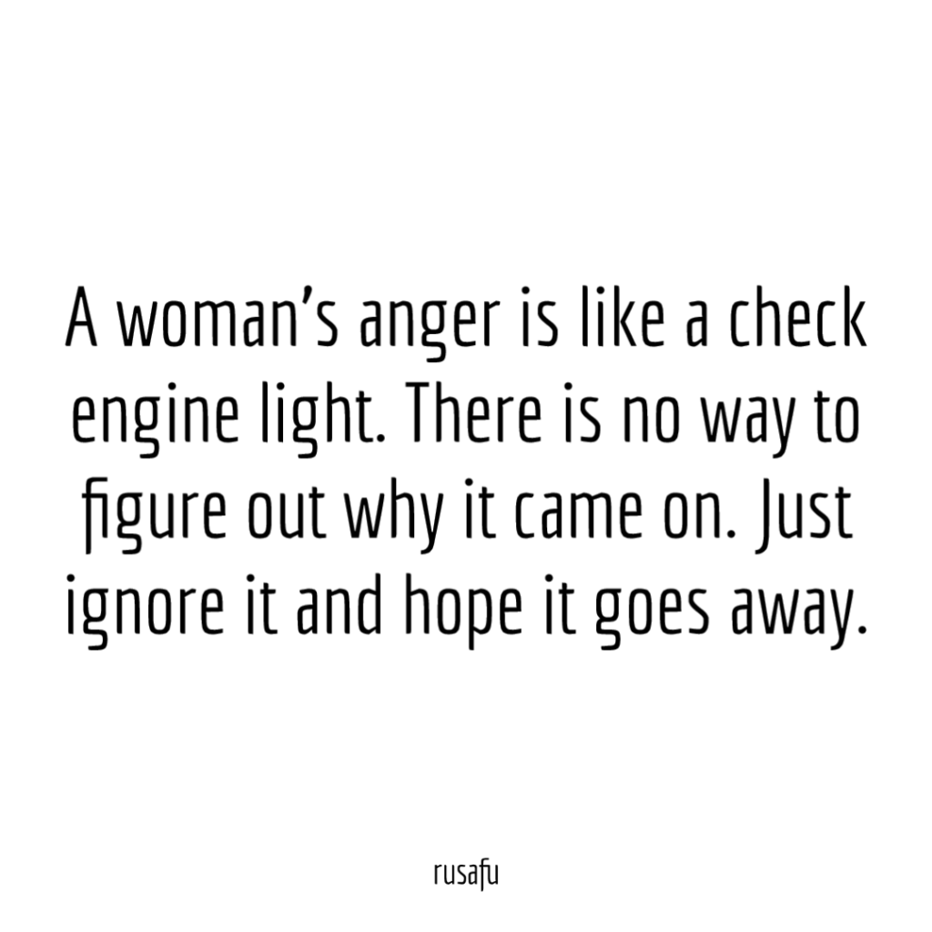A woman's anger is like a check engine light. There is no way to figure out why it came on. Just ignore it and hope it goes away.