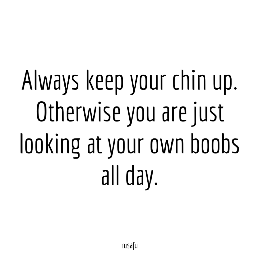 Always keep your chin up. Otherwise you are just looking at your own boobs all day.