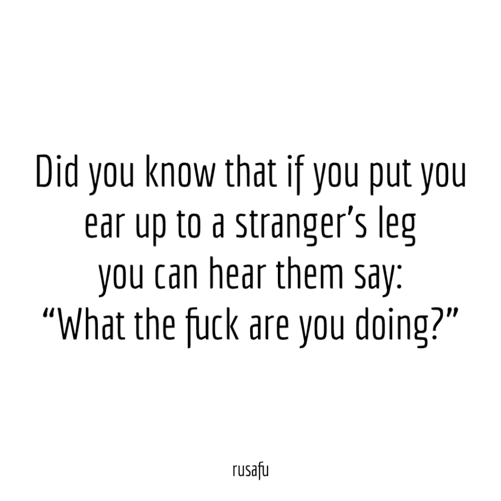 Did you know that if you put you ear up to a stranger's leg you can hear them say: "What the fuck are you doing?"