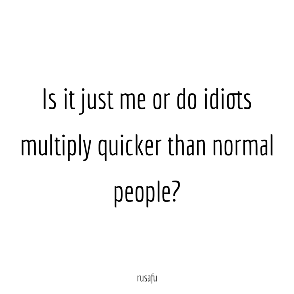 Is it just me or do idiots multiply quicker than normal people?