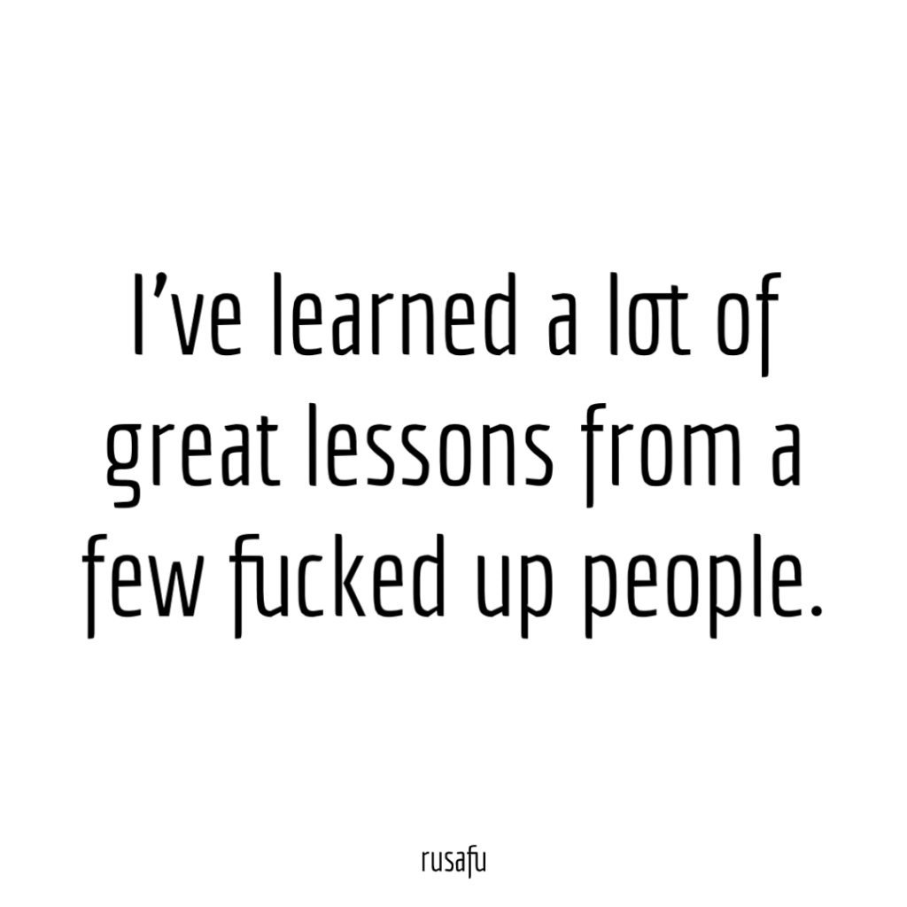I've learned a lot of great lessons from a few fucked up people.