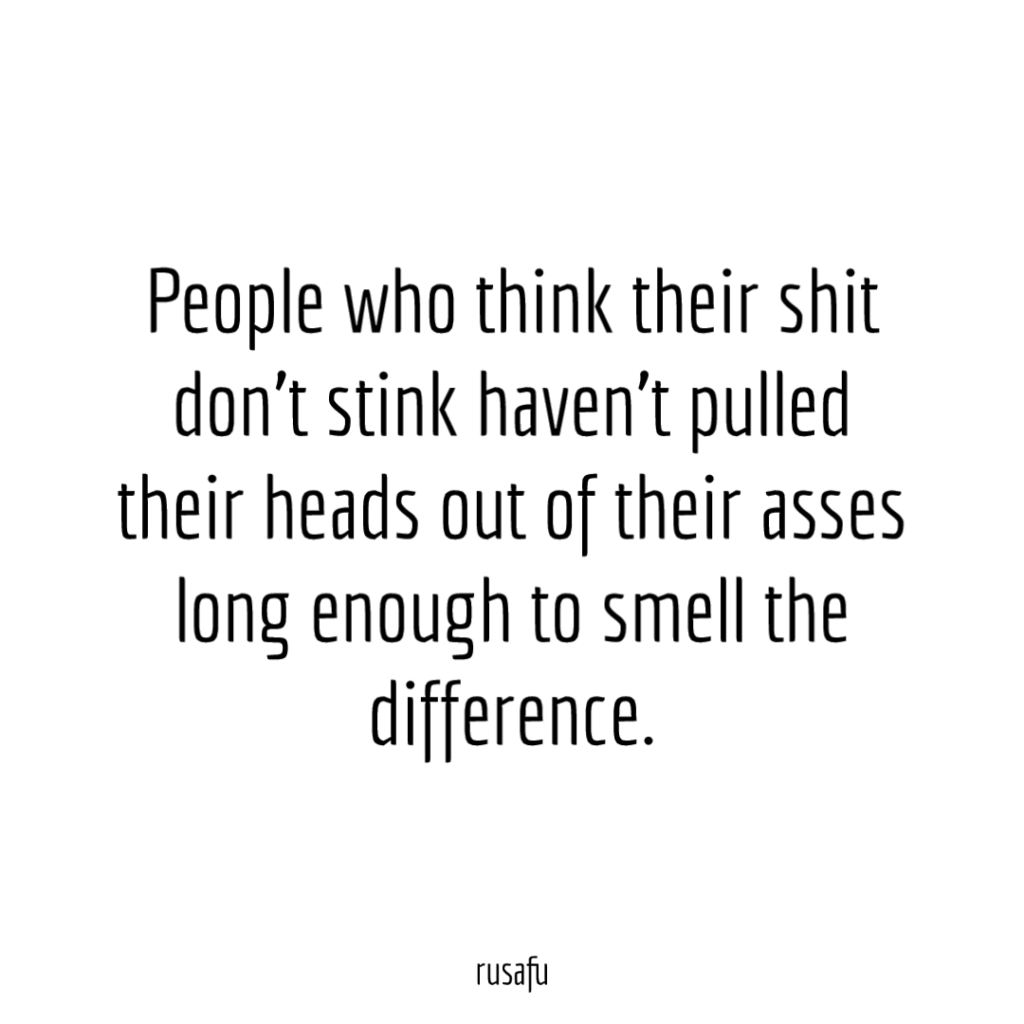 People who think their shit don't stink haven't pulled their heads out of their asses long enough to smell the difference.