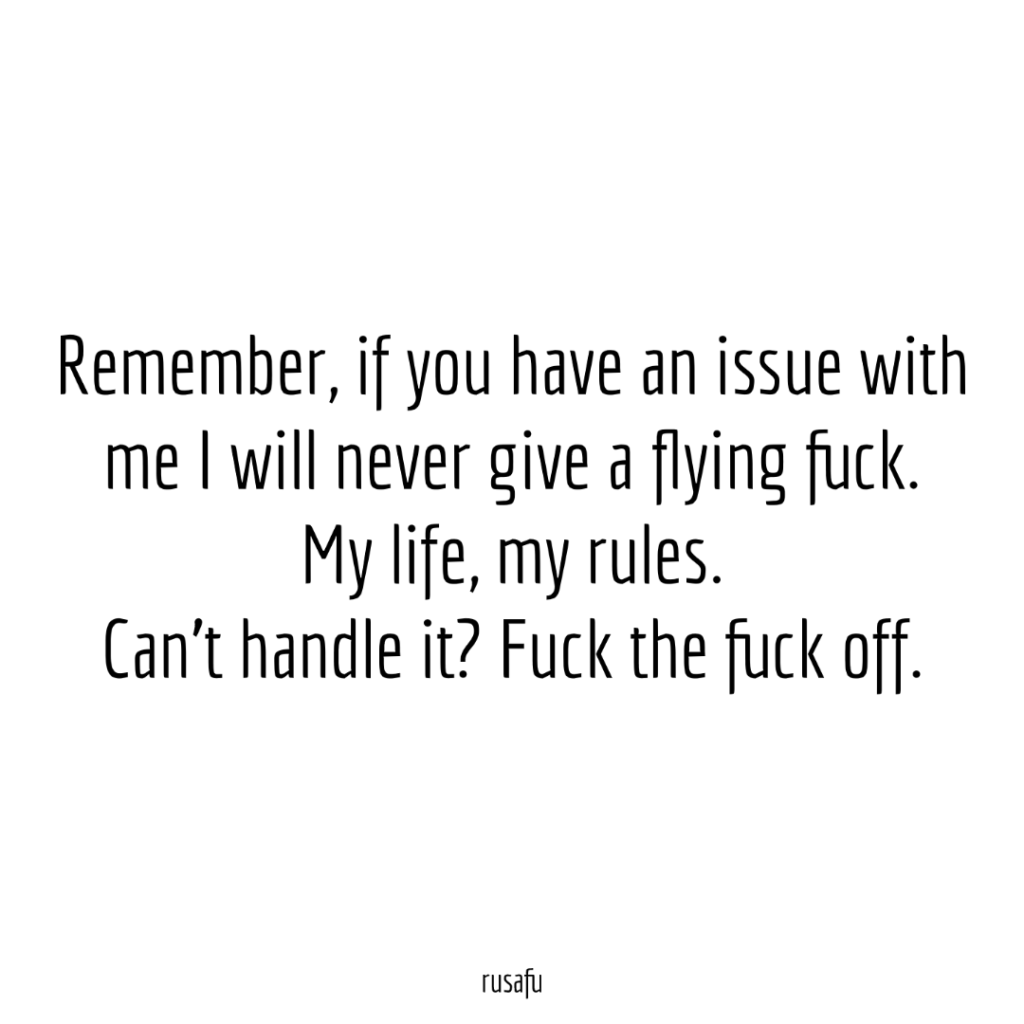 Remember, if you have an issue with me I will never give a flying fuck. My life, my rules. Can’t handle it? Fuck the fuck off.