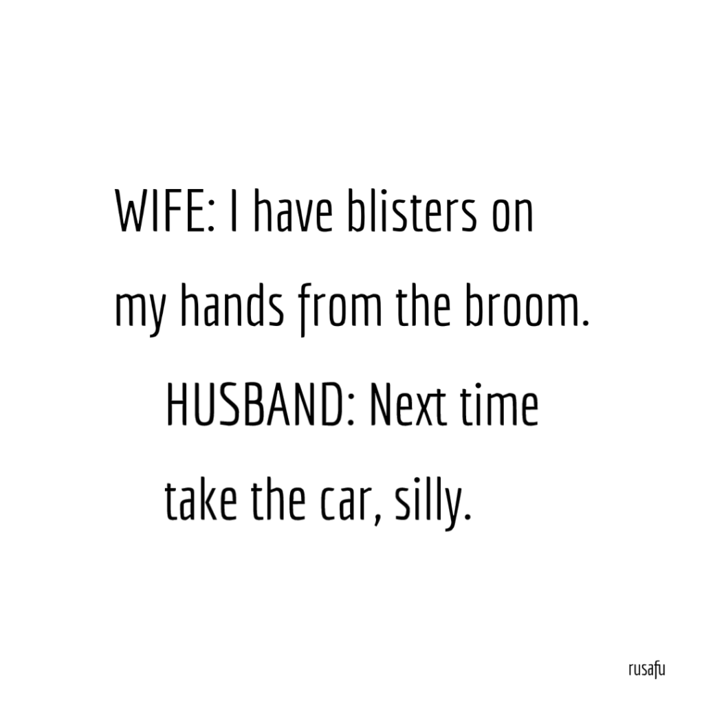 WIFE: I have blisters on my hands from the broom. HUSBAND: Next time take the car.