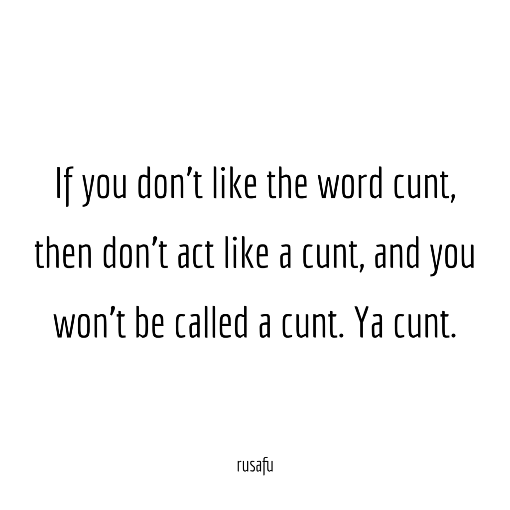 If you don't like the word cunt, then don't act like a cunt, and you won't be called a cunt. Ya cunt.