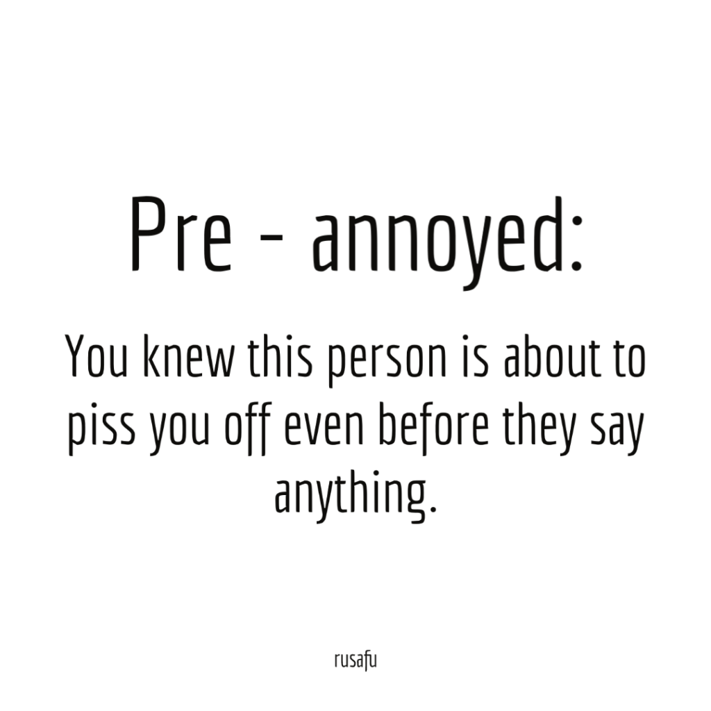 Pre - annoyed: You knew this person is about to piss you off even before they say anything.