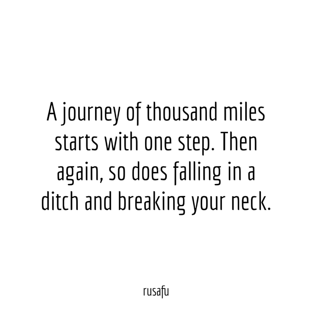 A journey of thousand miles starts with one step. Then again, so does falling in a ditch and breaking your neck.