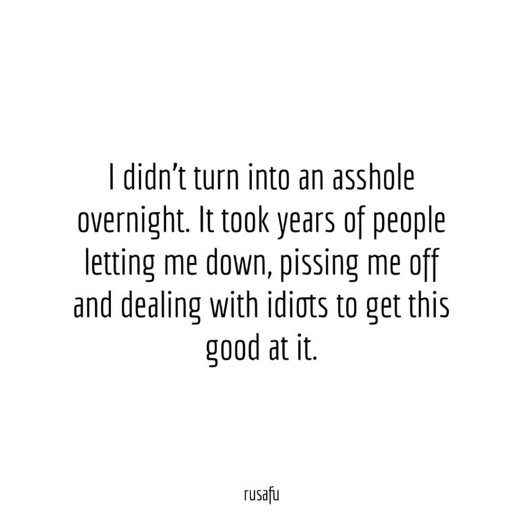 I didn't turn into an asshole overnight. It took years of people letting me down, pissing me off and dealing with idiots to get this good at it.