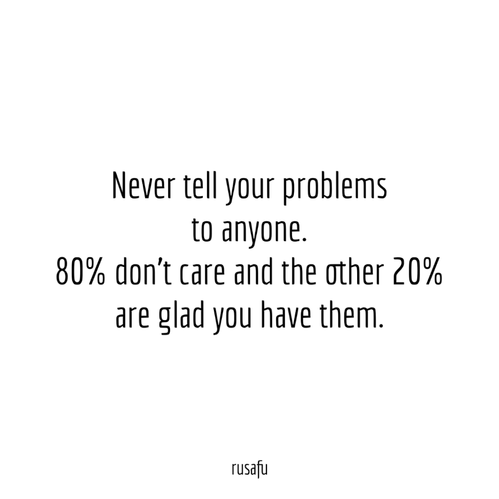 Never tell your problems to anyone. 80% don’t care and the other 20% are glad you have them.